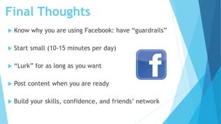 Final Thoughts
 Know why you are using Facebook: have “guardrails”
 Start small (10-15 minutes per day)
 “Lurk” for as long as you want
 Post content when you are ready
 Build your skills, confidence, and friends’ network
 