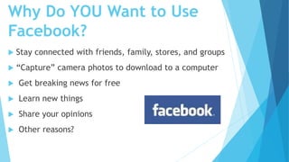 Why Do YOU Want to Use
Facebook?
 Stay connected with friends, family, stores, and groups
 “Capture” camera photos to download to a computer
 Get breaking news for free
 Learn new things
 Share your opinions
 Other reasons?
 