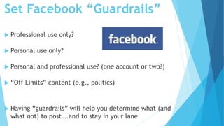 Set Facebook “Guardrails”
 Professional use only?
 Personal use only?
 Personal and professional use? (one account or two?)
 “Off Limits” content (e.g., politics)
 Having “guardrails” will help you determine what (and
what not) to post….and to stay in your lane
 