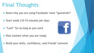 Final Thoughts
 Know why you are using Facebook: have “guardrails”
 Start small (10-15 minutes per day)
 “Lurk” for as ...