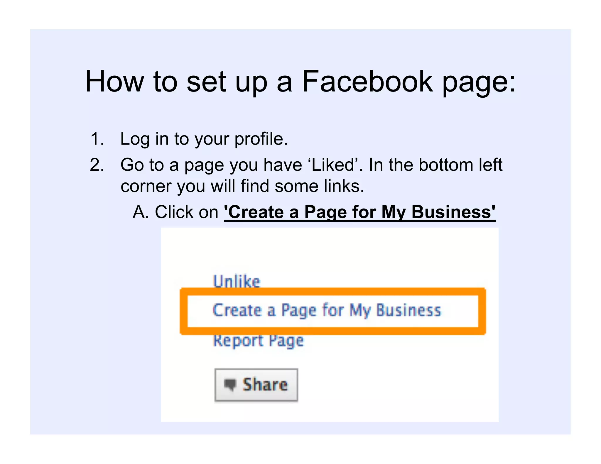 How to set up a Facebook page:
1.  Log in to your profile.
2.  Go to a page you have ‘Liked’. In the bottom left
corner you will find some links.
A. Click on 'Create a Page for My Business'
 