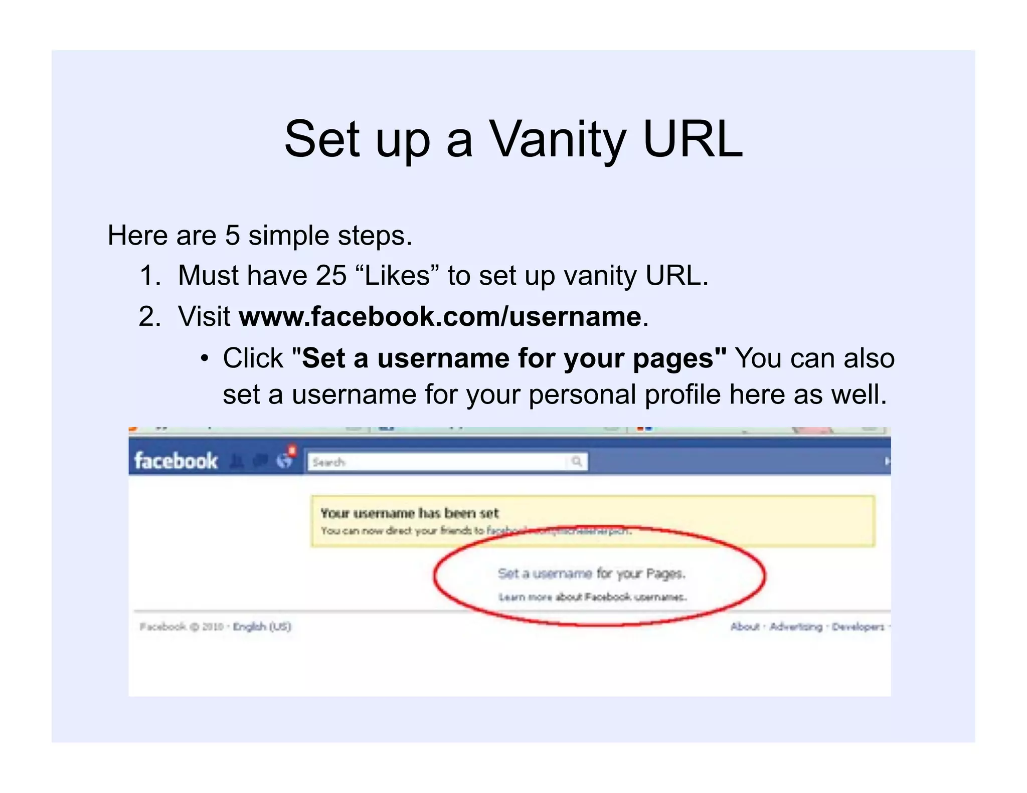 Set up a Vanity URL
Here are 5 simple steps.
1. Must have 25 “Likes” to set up vanity URL.
2. Visit www.facebook.com/username.
•  Click "Set a username for your pages" You can also
set a username for your personal profile here as well.
 