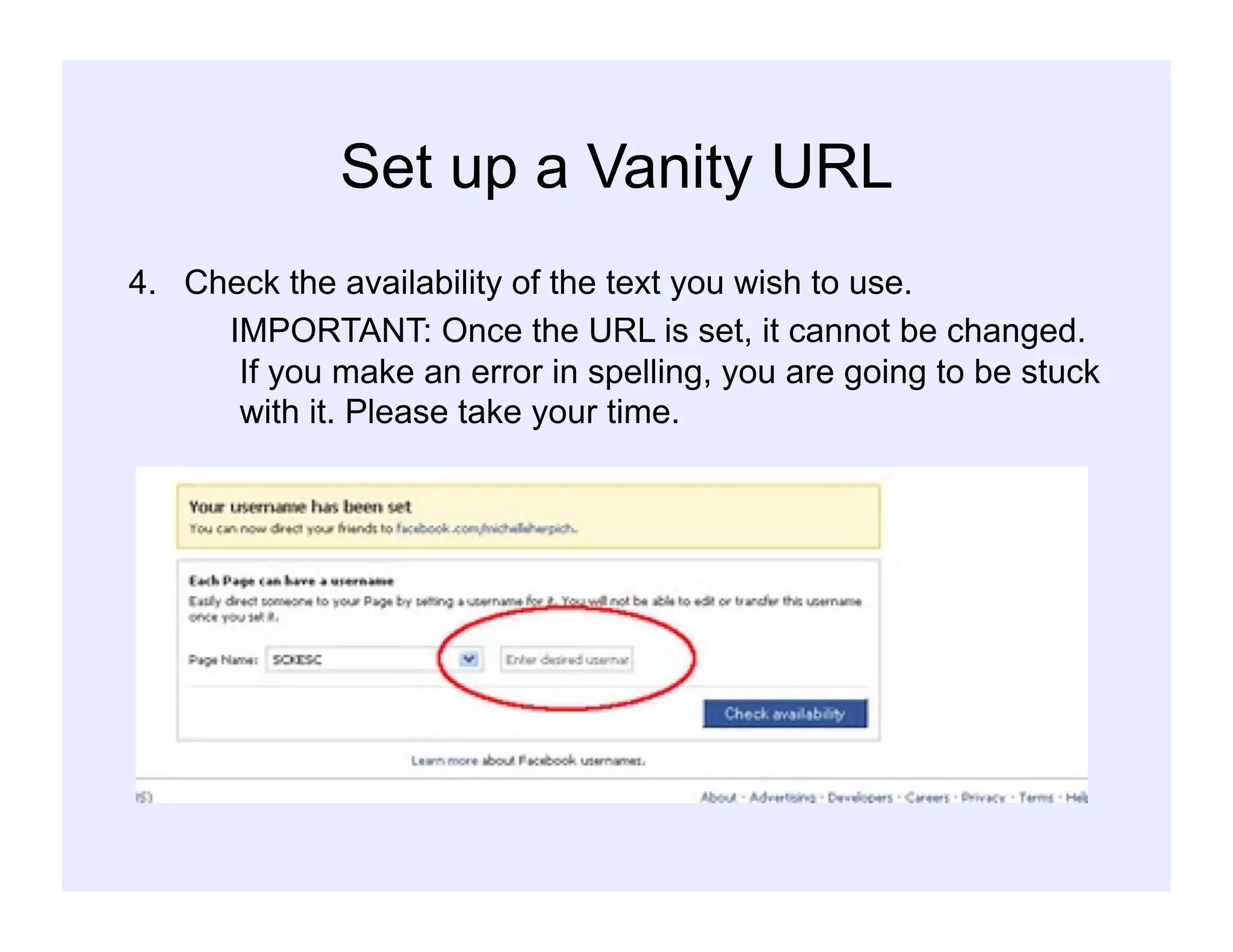 Set up a Vanity URL
4.  Check the availability of the text you wish to use.
IMPORTANT: Once the URL is set, it cannot be changed.
If you make an error in spelling, you are going to be stuck
with it. Please take your time.
 
