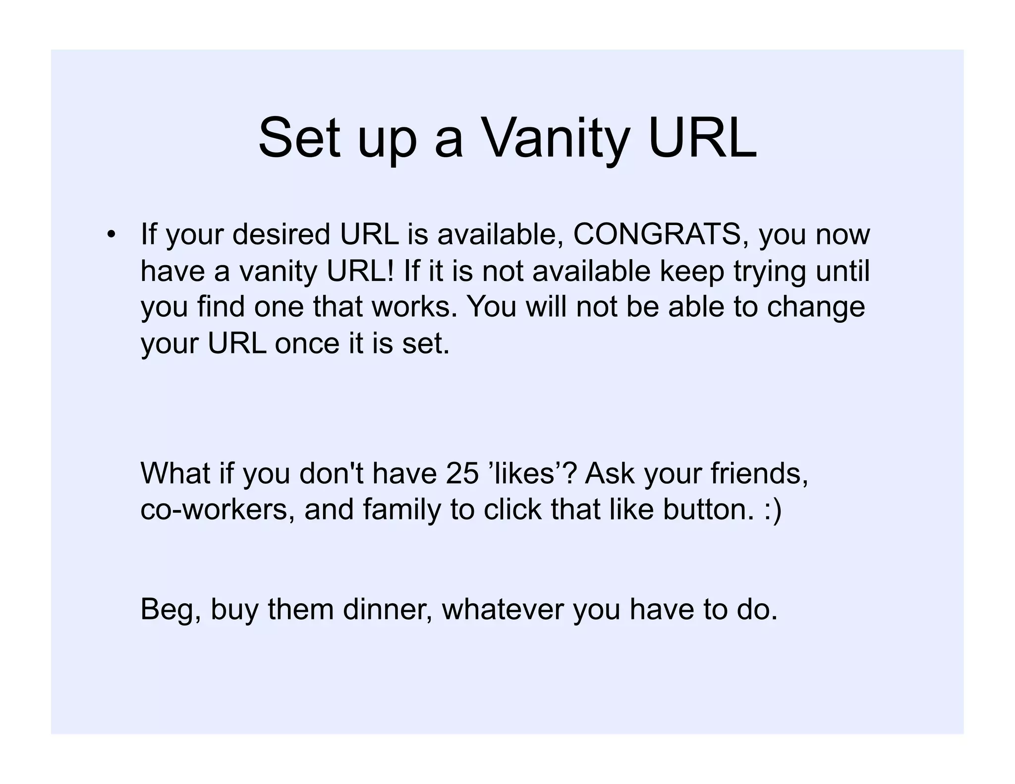 Set up a Vanity URL
•  If your desired URL is available, CONGRATS, you now
have a vanity URL! If it is not available keep trying until
you find one that works. You will not be able to change
your URL once it is set.
What if you don't have 25 ’likes’? Ask your friends,
co-workers, and family to click that like button. :)
Beg, buy them dinner, whatever you have to do.
 