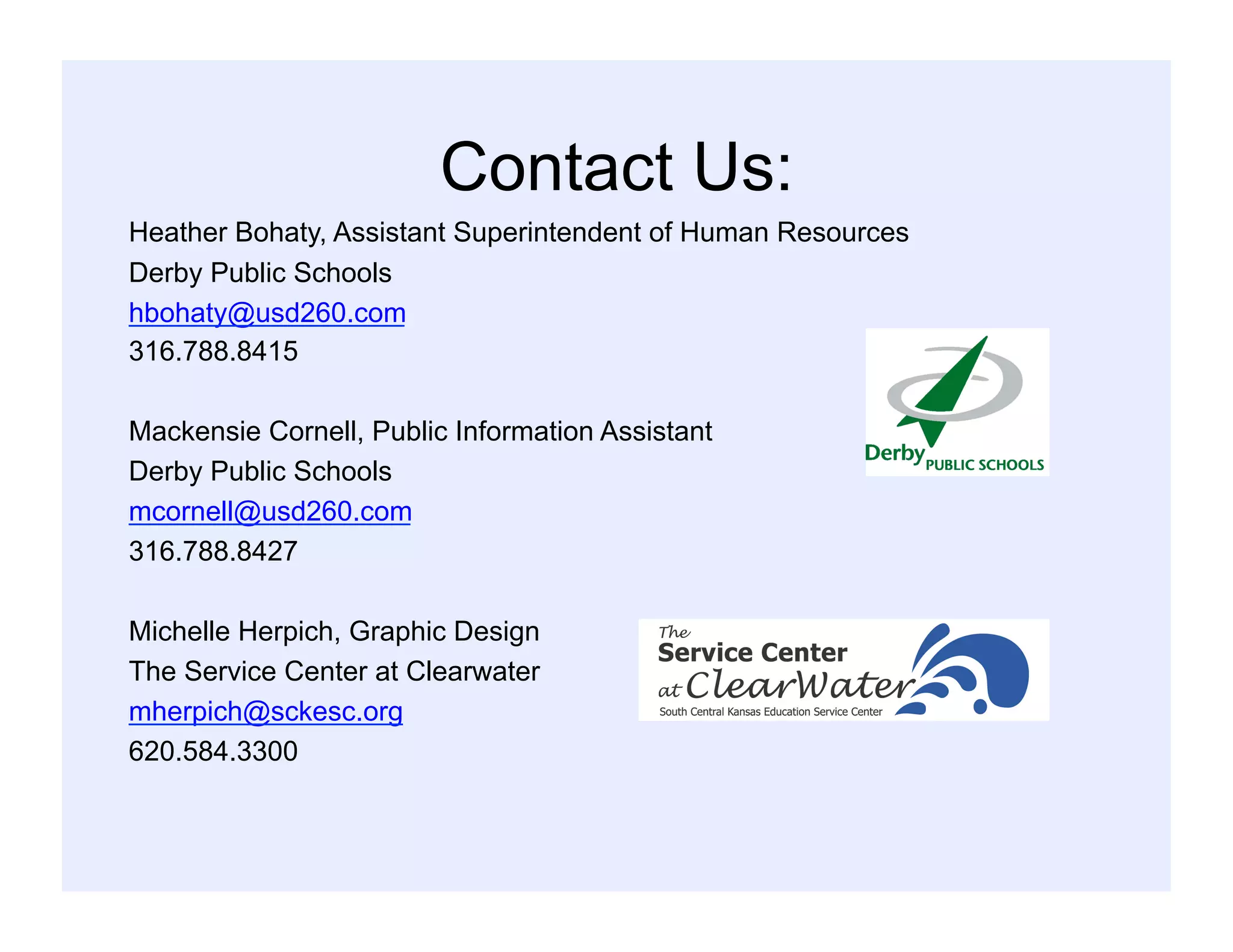 Contact Us:
Heather Bohaty, Assistant Superintendent of Human Resources
Derby Public Schools
hbohaty@usd260.com
316.788.8415
Mackensie Cornell, Public Information Assistant
Derby Public Schools
mcornell@usd260.com
316.788.8427
Michelle Herpich, Graphic Design
The Service Center at Clearwater
mherpich@sckesc.org
620.584.3300
 