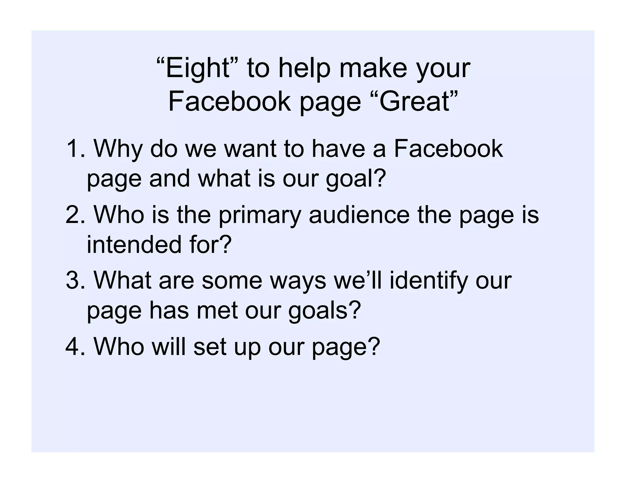 “Eight” to help make your
Facebook page “Great”
1. Why do we want to have a Facebook
page and what is our goal?
2. Who is the primary audience the page is
intended for?
3. What are some ways we’ll identify our
page has met our goals?
4. Who will set up our page?
 