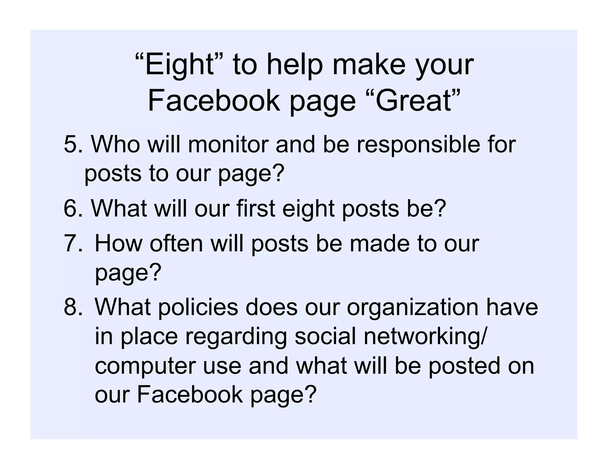 “Eight” to help make your
Facebook page “Great”
5. Who will monitor and be responsible for
posts to our page?
6. What will our first eight posts be?
7.  How often will posts be made to our
page?
8.  What policies does our organization have
in place regarding social networking/
computer use and what will be posted on
our Facebook page?
 