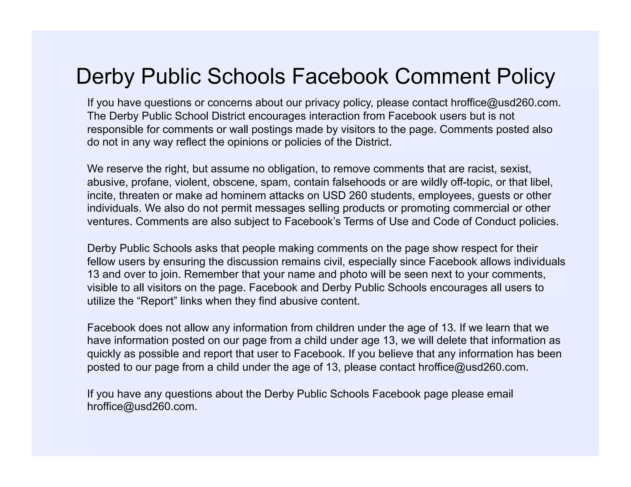 Derby Public Schools Facebook Comment Policy
If you have questions or concerns about our privacy policy, please contact hroffice@usd260.com.
The Derby Public School District encourages interaction from Facebook users but is not
responsible for comments or wall postings made by visitors to the page. Comments posted also
do not in any way reflect the opinions or policies of the District.
We reserve the right, but assume no obligation, to remove comments that are racist, sexist,
abusive, profane, violent, obscene, spam, contain falsehoods or are wildly off-topic, or that libel,
incite, threaten or make ad hominem attacks on USD 260 students, employees, guests or other
individuals. We also do not permit messages selling products or promoting commercial or other
ventures. Comments are also subject to Facebook’s Terms of Use and Code of Conduct policies.
Derby Public Schools asks that people making comments on the page show respect for their
fellow users by ensuring the discussion remains civil, especially since Facebook allows individuals
13 and over to join. Remember that your name and photo will be seen next to your comments,
visible to all visitors on the page. Facebook and Derby Public Schools encourages all users to
utilize the “Report” links when they find abusive content.
Facebook does not allow any information from children under the age of 13. If we learn that we
have information posted on our page from a child under age 13, we will delete that information as
quickly as possible and report that user to Facebook. If you believe that any information has been
posted to our page from a child under the age of 13, please contact hroffice@usd260.com.
If you have any questions about the Derby Public Schools Facebook page please email
hroffice@usd260.com.
 