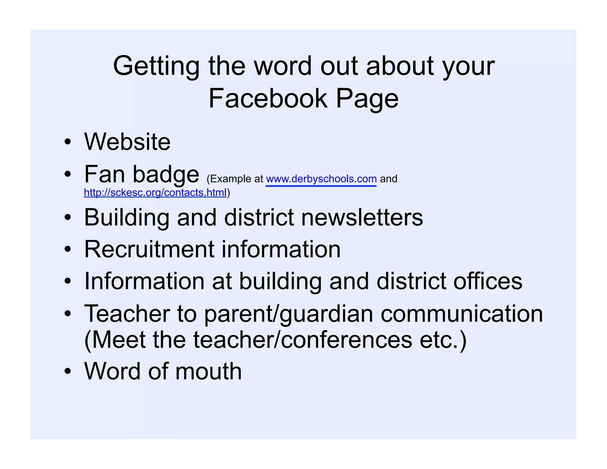 Getting the word out about your
Facebook Page
•  Website
•  Fan badge (Example at www.derbyschools.com and
http://sckesc.org/contacts.html)
•  Building and district newsletters
•  Recruitment information
•  Information at building and district offices
•  Teacher to parent/guardian communication
(Meet the teacher/conferences etc.)
•  Word of mouth
 