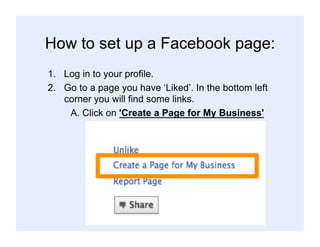 How to set up a Facebook page:
1.  Log in to your profile.
2.  Go to a page you have ‘Liked’. In the bottom left
corner you will find some links.
A. Click on 'Create a Page for My Business'
 