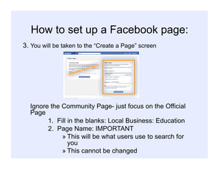 How to set up a Facebook page:
3. You will be taken to the “Create a Page” screen
Ignore the Community Page- just focus on the Official
Page
1. Fill in the blanks: Local Business: Education
2. Page Name: IMPORTANT
» This will be what users use to search for
you
» This cannot be changed
 