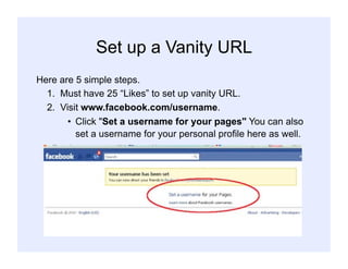 Set up a Vanity URL
Here are 5 simple steps.
1. Must have 25 “Likes” to set up vanity URL.
2. Visit www.facebook.com/username.
•  Click "Set a username for your pages" You can also
set a username for your personal profile here as well.
 