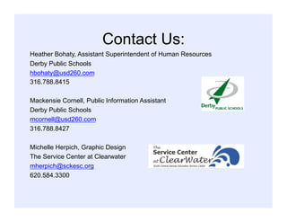 Contact Us:
Heather Bohaty, Assistant Superintendent of Human Resources
Derby Public Schools
hbohaty@usd260.com
316.788.8415
Mackensie Cornell, Public Information Assistant
Derby Public Schools
mcornell@usd260.com
316.788.8427
Michelle Herpich, Graphic Design
The Service Center at Clearwater
mherpich@sckesc.org
620.584.3300
 