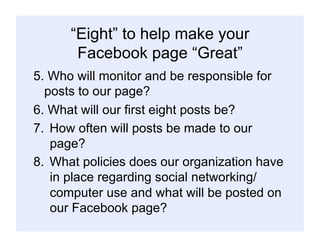 “Eight” to help make your
Facebook page “Great”
5. Who will monitor and be responsible for
posts to our page?
6. What will our first eight posts be?
7.  How often will posts be made to our
page?
8.  What policies does our organization have
in place regarding social networking/
computer use and what will be posted on
our Facebook page?
 