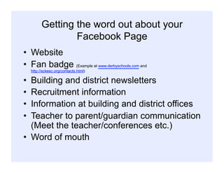 Getting the word out about your
Facebook Page
•  Website
•  Fan badge (Example at www.derbyschools.com and
http://sckesc.org/contacts.html)
•  Building and district newsletters
•  Recruitment information
•  Information at building and district offices
•  Teacher to parent/guardian communication
(Meet the teacher/conferences etc.)
•  Word of mouth
 