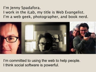 I’m Jenny Spadafora.
I work in the iLab, my title is Web Evangelist.
I’m a web geek, photographer, and book nerd.
I’m committed to using the web to help people.
I think social software is powerful.
 