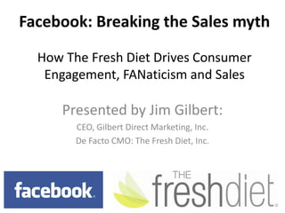 Facebook: Breaking the Sales mythHow The Fresh Diet Drives Consumer Engagement, FANaticism and Sales Presented by Jim Gilbert: CEO, Gilbert Direct Marketing, Inc. De Facto CMO: The Fresh Diet, Inc.  