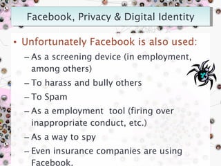 Unfortunately Facebook is also used: As a screening device (in employment, among others) To harass and bully others To Spam  As a employment  tool (firing over inappropriate conduct, etc.) As a way to spy Even insurance companies are using Facebook. Robin Fay, robinfay.net October 2009 