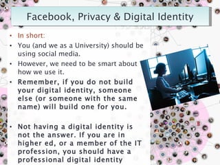 In short: You (and we as a University) should be using social media. However, we need to be smart about how we use it.  Remember, if you do not build your digital identity, someone else (or someone with the same name) will build one for you. Not having a digital identity is not the answer. If you are in higher ed, or a member of the IT profession, you should have a professional digital identity online. It is EXPECTED. Your digital identity = YOUR BRAND. 
