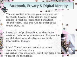 You can control who sees your news feeds at facebook; however, I decided if I didn't want people to read my feeds, then I shouldn't "friend" them. I use this rule for other social media sites, too. I keep part of profile public, so that those I meet at conferences or events can find me. I am careful about what displays as my public information, though. I don't 'friend' anyone I supervise or any students from one of my workshops/presentations, but if they friend me, I accept the friendship. Robn Fay, robinfau.net, 2009/10 