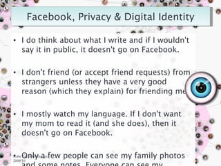 I do think about what I write and if I wouldn't say it in public, it doesn't go on Facebook. I don't friend (or accept friend requests) from strangers unless they have a very good reason (which they explain) for friending me. I mostly watch my language. If I don't want my mom to read it (and she does), then it doesn't go on Facebook. Only a few people can see my family photos and some notes. Everyone can see my artwork, blog posts, the majority of my notes. Robn Fay, robinfau.net, 2009/10 
