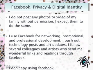 I do not post any photos or video of my family without permission. I expect them to do the same. I use Facebook for networking, promotional, and professional development. I push out technology posts and art updates. I follow several colleagues and artists who send me wonderful links and readings through facebook. I don't spy using facebook. Robn Fay, robinfau.net, 2009/10 