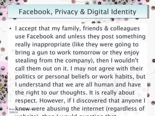 I accept that my family, friends & colleagues use Facebook and unless they post something really inappropriate (like they were going to bring a gun to work tomorrow or they enjoy stealing from the company), then I wouldn't call them out on it. I may not agree with their politics or personal beliefs or work habits, but I understand that we are all human and have the right to our thoughts. It is really about respect. However, if I discovered that anyone I knew were abusing the internet (regardless of website), then I would question that. Robn Fay, robinfau.net, 2009/10 