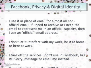 I use it in place of email for almost all non-official email. If I need to archive or I need the email to represent me in an official capacity, then I use an "official" email address. I don't let it interfere with my work, be it at home or here at work. I turn off the services I don't use in Facebook, like IM. Sorry, message or email me instead. Remember if it is on the WORLD wide web, it’s out there somewhere.  Robn Fay, robinfau.net, 2009/10 