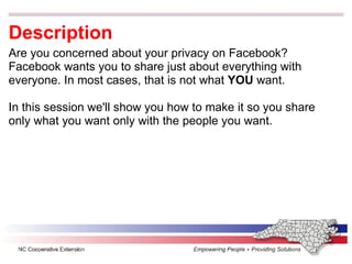 Description Are you concerned about your privacy on Facebook? Facebook wants you to share just about everything with everyone. In most cases, that is not what  YOU  want. In this session we'll show you how to make it so you share only what you want only with the people you want. 