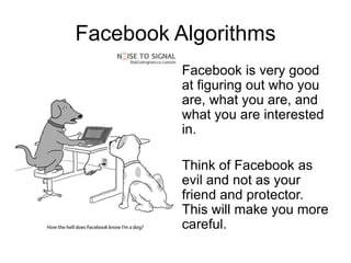 Facebook Algorithms
          Facebook is very good
          at figuring out who you
          are, what you are, and
          what you are interested
          in.

          Think of Facebook as
          evil and not as your
          friend and protector.
          This will make you more
          careful.
 