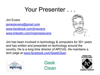 Your Presenter . . .
Jim Evans
jamesievans@gmail.com
www.facebook.com/jimevans
www.linkedin.com/in/jamesievans

Jim has been involved in technology & computers for 30+ years
and has written and presented on technology around the
country. He is a long time director of APCUG. He maintains a
tech page at www.facebook.com/GeekClean
 