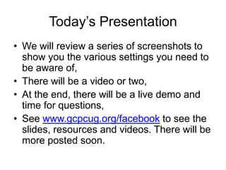 Today’s Presentation
• We will review a series of screenshots to
  show you the various settings you need to
  be aware of,
• There will be a video or two,
• At the end, there will be a live demo and
  time for questions,
• See www.gcpcug.org/facebook to see the
  slides, resources and videos. There will be
  more posted soon.
 