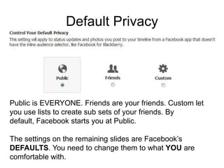 Default Privacy




Public is EVERYONE. Friends are your friends. Custom let
you use lists to create sub sets of your friends. By
default, Facebook starts you at Public.

The settings on the remaining slides are Facebook’s
DEFAULTS. You need to change them to what YOU are
comfortable with.
 