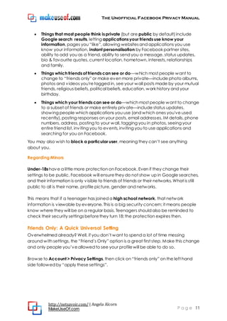 The Unofficial Facebook Privacy Manual
http://netsavoir.com/ | Angela Alcorn
MakeUseOf.com P a g e 11
Things that most people think is private (but are public by default) include
Google search results, letting applications your friends use know your
information, pages you ―like‖, allowing websitesand applications you use
know your information, instant personalisation by Facebook partner sites,
ability to add you as a friend, ability to send you a message, status updates,
bio & favourite quotes, current location, hometown, interests, relationships
and family.
Things which friends of friends can see or do—which most people want to
change to ―friends only‖ or make even more private—include photo albums,
photos and videos you'retagged in, see your wall posts made by your mutual
friends, religious beliefs, political beliefs, education, work history and your
birthday.
Things which your friends can see or do—which most people want to change
to a subset of friends or make entirely private—include status updates,
showing people which applications you use (and which ones you've used
recently), posting responses on your posts, email addresses, IM details, phone
numbers, address, posting to your wall, tagging you in photos, seeing your
entire friend list, inviting you to events, inviting you to use applications and
searching for you on Facebook.
You may also wish to block a particular user, meaning they can’t see anything
about you.
Regarding Minors
Under-18s have a little more protection on Facebook. Even if they change their
settings to be public, Facebook will ensurethey do not show up in Google searches,
and their information is only visible to friends of friends or their networks. What is still
public to all is their name, profile picture, gender and networks.
This means that if a teenager has joined a high school network, that network
information is viewable by everyone. This is a big security concern; it means people
know where they will be on a regular basis. Teenagers should also be reminded to
check their security settingsbeforethey turn 18: the protection expires then.
Friends Only: A Quick Universal Setting
Overwhelmed already? Well, if you don’t want to spend a lot of time messing
around with settings, the ―Friend’s Only‖ option is a great first step. Make this change
and only people you’veallowed to see your profilewill be able to do so.
Browse to Account > Privacy Settings, then click on ―friends only‖ on the left hand
side followed by ―apply these settings‖.
 