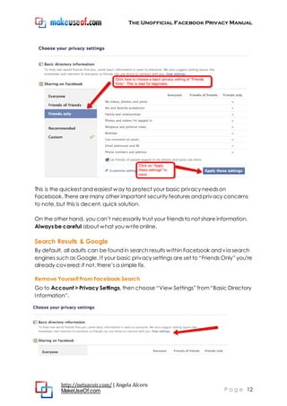 The Unofficial Facebook Privacy Manual
http://netsavoir.com/ | Angela Alcorn
MakeUseOf.com P a g e 12
This is the quickest and easiest way to protect your basic privacy needson
Facebook. There are many other important security features and privacy concerns
to note, but this is decent, quick solution.
On the other hand, you can’t necessarily trust your friendsto not share information.
Always be careful about what you writeonline.
Search Results & Google
By default, all adults can be found in search results within Facebook and via search
engines such as Google. If your basic privacy settings are set to ―Friends Only‖ you’re
already covered; if not, there’s a simple fix.
Remove Yourself From Facebook Search
Go to Account > Privacy Settings, then choose ―View Settings‖ from―Basic Directory
Information‖.
 