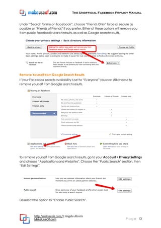 The Unofficial Facebook Privacy Manual
http://netsavoir.com/ | Angela Alcorn
MakeUseOf.com P a g e 13
Under ―Search for me on Facebook‖, choose ―Friends Only‖ to be as secure as
possible or ―Friends of Friends‖ if you prefer. Either of these options will removeyou
frompublic Facebook search results, as well as Google search results.
Remove Yourself from Google Search Results
If your Facebook search availability is set to ―Everyone‖ you can still choose to
remove yourself fromGoogle search results.
To remove yourself fromGoogle search results, go to your Account > Privacy Settings
and choose ―Applications and Websites‖. Choose the ―Public Search‖ section, then
―Edit Settings‖.
Deselect the option to ―Enable Public Search‖.
 