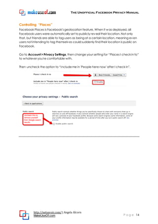 The Unofficial Facebook Privacy Manual
http://netsavoir.com/ | Angela Alcorn
MakeUseOf.com P a g e 14
Controlling “Places”
Facebook Places is Facebook'sgeolocation feature. When it was deployed, all
Facebook users were automatically set to publicly reveal their location. Not only
that, but friends are able to tag users as being at a certain location, meaning even
users not intending to tag themselves could suddenly find their location is public on
Facebook.
Go to Account > Privacy Settings, then change your setting for ―Places I check in to‖
to whatever you're comfortable with.
Then uncheck the option to ―Includeme in 'People here now' after I check in‖.
 