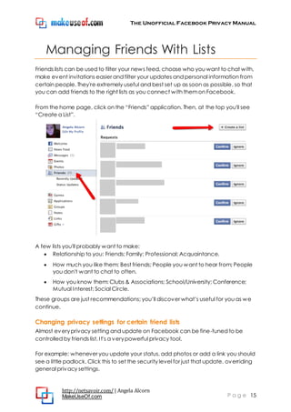 The Unofficial Facebook Privacy Manual
http://netsavoir.com/ | Angela Alcorn
MakeUseOf.com P a g e 15
Managing Friends With Lists
Friends lists can be used to filter your news feed, choose who you want to chat with,
make event invitations easier and filter your updates and personal information from
certain people. They're extremely useful and best set up as soon as possible, so that
you can add friends to the right lists as you connect with themon Facebook.
From the home page, click on the ―Friends‖ application. Then, at the top you'll see
―Create a List‖.
A few lists you'll probably want to make:
Relationship to you: Friends; Family; Professional; Acquaintance.
How much you like them: Best friends; People you want to hear from; People
you don't want to chat to often.
How you know them: Clubs & Associations; School/University; Conference;
Mutual Interest; Social Circle.
These groups are just recommendations; you’ll discover what’s useful for you as we
continue.
Changing privacy settings for certain friend lists
Almost everyprivacy setting and update on Facebook can be fine-tuned to be
controlled by friends list. It's a verypowerful privacy tool.
For example: whenever you update your status, add photos or add a link you should
see a little padlock. Click this to set the security level for just that update, overriding
general privacy settings.
 