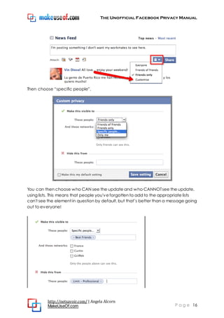 The Unofficial Facebook Privacy Manual
http://netsavoir.com/ | Angela Alcorn
MakeUseOf.com P a g e 16
Then choose ―specific people‖.
You can then choose who CAN see the update and who CANNOTsee the update,
using lists. This means that people you'veforgotten to add to the appropriate lists
can't see the element in question by default, but that’s better than a message going
out to everyone!
 
