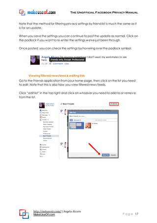The Unofficial Facebook Privacy Manual
http://netsavoir.com/ | Angela Alcorn
MakeUseOf.com P a g e 17
Note that the method for filtering privacy settings by friend list is much the same as it
is for an update.
When you save the settings you can continue to post the update as normal. Click on
the padlock if you want to re-enter the settings we've just been through.
Once posted, you can check the settings by hovering over the padlock symbol.
Viewing filtered news feed & editing lists
Go to the Friends application fromyour home page, then click on the list you need
to edit. Note that this is also how you view filtered news feeds.
Click ―edit list‖ in the top right and click on whoever you need to add to or remove
fromthe list.
 