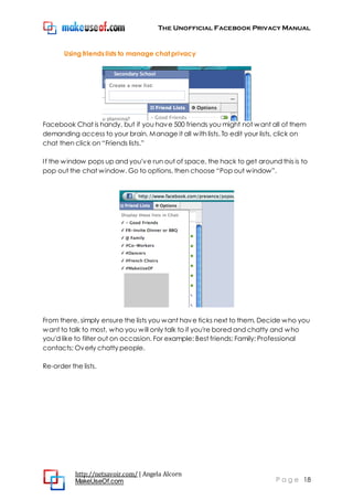 The Unofficial Facebook Privacy Manual
http://netsavoir.com/ | Angela Alcorn
MakeUseOf.com P a g e 18
Using friends lists to manage chat privacy
Facebook Chat is handy, but if you have 500 friends you might not want all of them
demanding access to your brain. Manage it all with lists. To edit your lists, click on
chat then click on ―Friends lists.‖
If the window pops up and you've run out of space, the hack to get around this is to
pop out the chat window. Go to options, then choose ―Pop out window‖.
From there, simply ensure the lists you want have ticks next to them. Decide who you
want to talk to most, who you will only talk to if you're bored and chatty and who
you'd like to filter out on occasion. For example: Best friends; Family; Professional
contacts; Overly chatty people.
Re-order the lists.
 