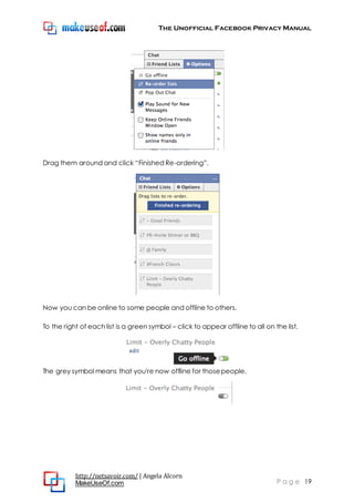 The Unofficial Facebook Privacy Manual
http://netsavoir.com/ | Angela Alcorn
MakeUseOf.com P a g e 19
Drag them around and click ―Finished Re-ordering‖.
Now you can be online to some people and offline to others.
To the right of each list is a green symbol – click to appear offline to all on the list.
The grey symbol means that you're now offline for thosepeople.
 