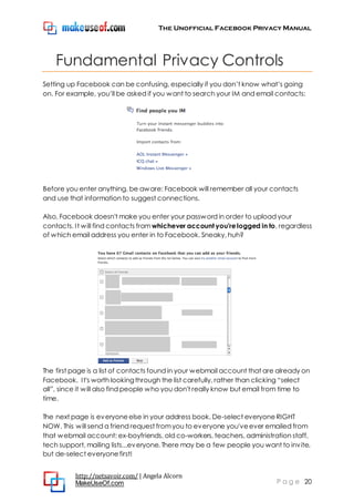 The Unofficial Facebook Privacy Manual
http://netsavoir.com/ | Angela Alcorn
MakeUseOf.com P a g e 20
Fundamental Privacy Controls
Setting up Facebook can be confusing, especially if you don’t know what’s going
on. For example, you’ll be asked if you want to search your IM and email contacts:
Before you enter anything, be aware: Facebook will remember all your contacts
and use that information to suggest connections.
Also, Facebook doesn't make you enter your password in order to upload your
contacts. It will find contacts from whichever account you're logged in to, regardless
of which email address you enter in to Facebook. Sneaky, huh?
The first page is a list of contacts found in your webmail account that are already on
Facebook. It's worth lookingthrough the list carefully, rather than clicking ―select
all‖, since it will also find people who you don't really know but email from time to
time.
The next page is everyoneelse in your address book. De-select everyoneRIGHT
NOW. This will send a friend request fromyou to everyone you'veever emailed from
that webmail account: ex-boyfriends, old co-workers, teachers, administration staff,
tech support, mailing lists...everyone. There may be a few people you want to invite,
but de-select everyonefirst!
 