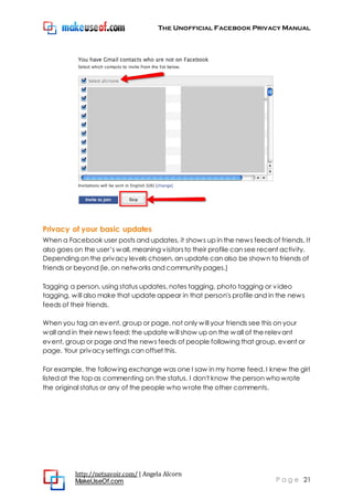 The Unofficial Facebook Privacy Manual
http://netsavoir.com/ | Angela Alcorn
MakeUseOf.com P a g e 21
Privacy of your basic updates
When a Facebook user posts and updates, it shows up in the news feeds of friends. It
also goes on the user’s wall, meaning visitorsto their profile can see recent activity.
Depending on the privacy levels chosen, an update can also be shown to friends of
friends or beyond (ie, on networks and community pages.)
Tagging a person, using status updates, notes tagging, photo tagging or video
tagging, will also make that update appear in that person's profile and in the news
feeds of their friends.
When you tag an event, group or page, not only will your friends see this on your
wall and in their news feed: the update will show up on the wall of the relevant
event, group or page and the news feeds of people following that group, event or
page. Your privacy settings can offset this.
For example, the following exchange was one I saw in my home feed. I knew the girl
listed at the top as commenting on the status. I don't know the person whowrote
the original status or any of the people who wrote the other comments.
 