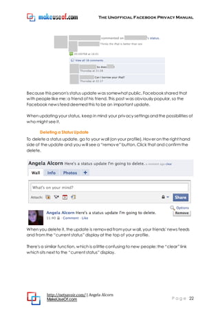 The Unofficial Facebook Privacy Manual
http://netsavoir.com/ | Angela Alcorn
MakeUseOf.com P a g e 22
Because this person's status update was somewhat public, Facebook shared that
with people like me: a friend of his friend. This post was obviously popular, so the
Facebook newsfeed deemed this to be an important update.
When updating your status, keep in mind your privacy settingsand the possibilities of
who might see it.
Deleting a Status Update
To delete a status update, go to your wall (on your profile). Hover on the right hand
side of the update and you will see a ―remove‖ button. Click that and confirmthe
delete.
When you delete it, the update is removed fromyour wall, your friends' news feeds
and from the ―current status‖ display at the top of your profile.
There's a similar function, which is a little confusing to new people: the ―clear‖ link
which sits next to the ―current status‖ display.
 