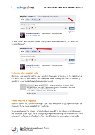 The Unofficial Facebook Privacy Manual
http://netsavoir.com/ | Angela Alcorn
MakeUseOf.com P a g e 23
―Clear‖ won't removethe update fromyour wall or news feed; it just clears the
―current status‖.
Posting on other people's walls
Consider wall posts to be the equivalent of sharing an anecdote in the middle of a
cocktail party. All their friends and family are there – and yours are too. Don't say
anything you wouldn't say in this crowded room!
Photo Albums & Tagging
Not sure about your privacy settings? Don't add a location or your photos might be
shared with far more people than you think.
You can change the privacy of each albumby editing the album and clicking on
the padlock. Even if you havechanged your privacy settings to ―Friends Only‖ it will
only apply to future photo albums. You need to change older albums manually.
 