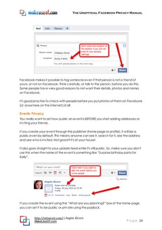 The Unofficial Facebook Privacy Manual
http://netsavoir.com/ | Angela Alcorn
MakeUseOf.com P a g e 24
Facebook makes it possible to tag someone even if that person is not a friend of
yours, or not on Facebook. Think carefully, or talk to the person, before you do this.
Some people have very good reasons to not want their details, photos and names
on Facebook.
It's good practise to check with people beforeyou put photos of them on Facebook
(or anywhere on the internet) at all.
Events Privacy
You really want to set how public an event is BEFORE you start adding addresses or
inviting your friends.
If you create your event through the publisher (home page or profile), it will be a
public even by default. This means anyone can see it, search for it, see the address
and see who is invited. Not good if it's at your house!
It also goes straight to your update feed while it's still public. So, make sure you don't
use this when the name of the event is something like ―Surprise birthday party for
Kelly‖.
If you create the event using the ―What are you planning?‖ box of the home page
you can set it to be public or private using the padlock.
 