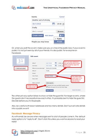 The Unofficial Facebook Privacy Manual
http://netsavoir.com/ | Angela Alcorn
MakeUseOf.com P a g e 25
Or, when you edit the event, make sure you un-check the public box. If your event is
public it is not just seen by all of your friends: it is also public for everyoneon
Facebook.
The other privacy option listed: to show or hide the guest list. For larger events, where
the guests don't necessarily know each other, it's probably best to hide the guest list.
Decide before you invitepeople.
Also, be careful with exact addresses and too many details. Don't put private details
into a public event!
Facebook Message Privacy
As with email, be aware when messagessent to a lot of people come in. The default
reply option is to ―reply to all‖. Don't click this unless you want everyone to read your
reply!
 