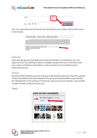 The Unofficial Facebook Privacy Manual
http://netsavoir.com/ | Angela Alcorn
MakeUseOf.com P a g e 26
You can respond to just one person by clicking the word ―reply‖ next to their name
in the thread.
Networks
Networks are groupsof people (educational institution or workplace). You can
adjust your privacy settings to allow or disallow people fromyour networks to see
your various activitiesor information, so be aware if you’re a member of any
particular network.
Groups
Be aware that anything you post to group walls and discussions (or tag with a group)
will be viewable by the other people in the group (and potentially by your friends).
This all depends on the settings of the group, and your privacy settings. Just consider
it public and be careful what you say.
Pages
 