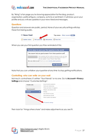 The Unofficial Facebook Privacy Manual
http://netsavoir.com/ | Angela Alcorn
MakeUseOf.com P a g e 27
By ―liking‖ a fan page you're showing appreciation for the blog, product,
organisation, political figure, company, activity or sentiment. It will show up on your
profile and you will see updates in your news feed and messages.
Questions
Question and answers are public, period. None of your security settings will stop
these frombeing public.
When you ask your first question you’ll be reminded of this:
Note that you can unfollow your question at any time to stop getting notifications.
Controlling who can write on your wall
Not much control here: it’s either ―Your Friends‖ or no one. Go to Account > Privacy
Settings and choose ―Customise Settings‖.
Then look for ―things others share‖ and make adjustments as you see fit.
 